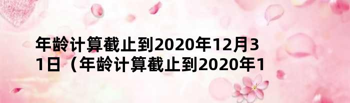 年龄计算截止到2020年12月31日（年龄计算截止到2020年12月31日）